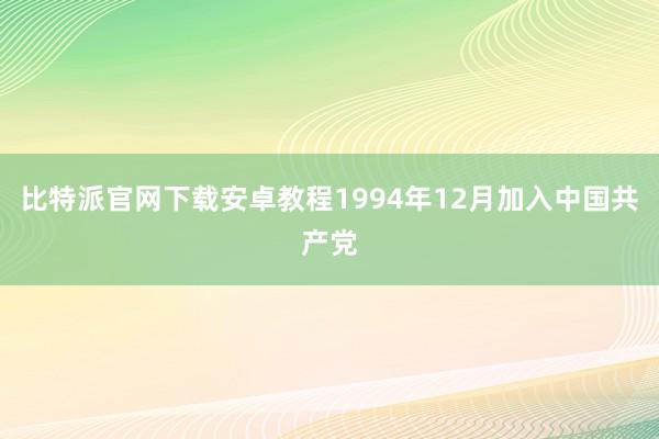 比特派官网下载安卓教程1994年12月加入中国共产党